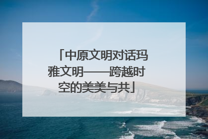 中原文明对话玛雅文明——跨越时空的美美与共
