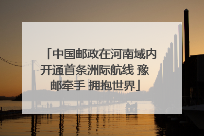 中国邮政在河南域内开通首条洲际航线 豫邮牵手 拥抱世界