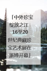 中外珍宝绽放之江 16至20世纪典藏珍宝艺术展在浙博开幕