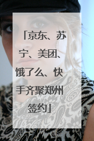 京东、苏宁、美团、饿了么、快手齐聚郑州签约