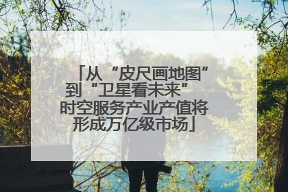 从“皮尺画地图”到“卫星看未来” 时空服务产业产值将形成万亿级市场