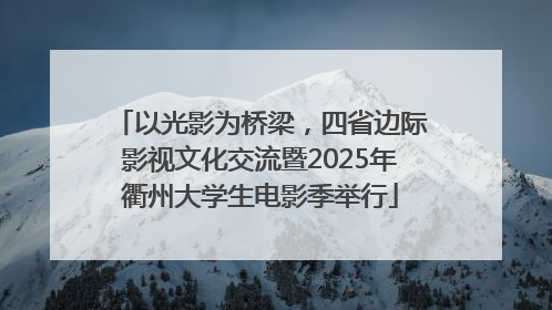 以光影为桥梁，四省边际影视文化交流暨2025年衢州大学生电影季举行