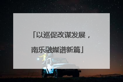 以巡促改谋发展，南乐融媒谱新篇