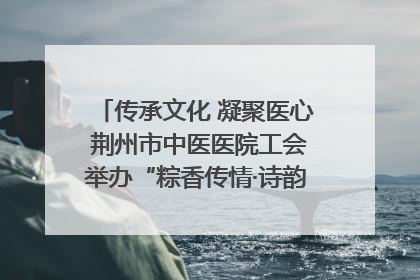 传承文化 凝聚医心 荆州市中医医院工会举办“粽香传情·诗韵端午”系列活动
