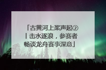 古黄河上桨声起②丨击水逐浪，参赛者畅谈龙舟赛事深意