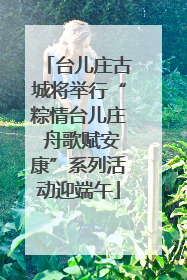 台儿庄古城将举行“粽情台儿庄 舟歌赋安康”系列活动迎端午