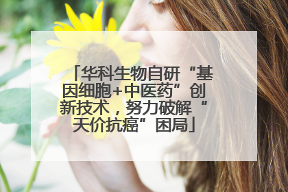 华科生物自研“基因细胞+中医药”创新技术，努力破解“天价抗癌”困局