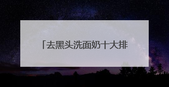 去黑头洗面奶十大排行推荐，什么样的洗面奶比较好用建议选！