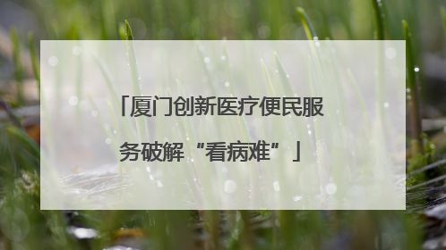 厦门创新医疗便民服务破解“看病难”