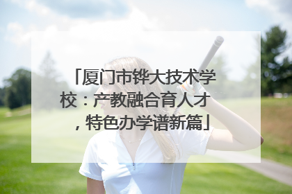 厦门市铧大技术学校：产教融合育人才，特色办学谱新篇
