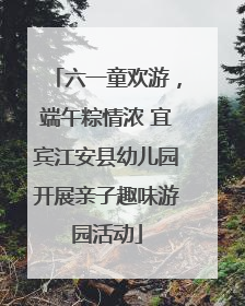 六一童欢游，端午粽情浓 宜宾江安县幼儿园开展亲子趣味游园活动
