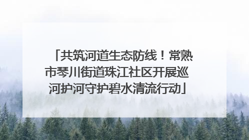 共筑河道生态防线！常熟市琴川街道珠江社区开展巡河护河守护碧水清流行动