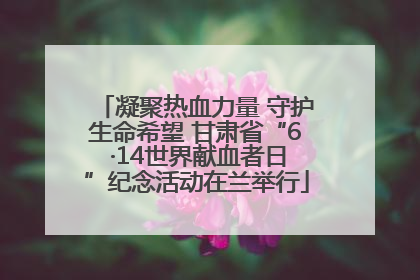 凝聚热血力量 守护生命希望 甘肃省“6 ·14世界献血者日”纪念活动在兰举行
