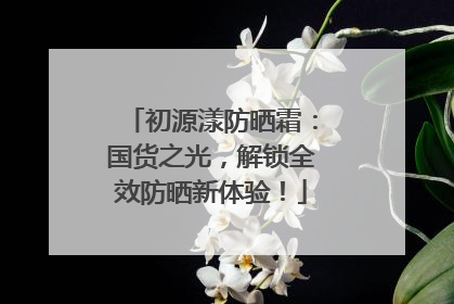 初源漾防晒霜：国货之光，解锁全效防晒新体验！