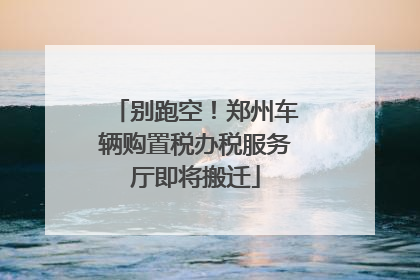 别跑空！郑州车辆购置税办税服务厅即将搬迁