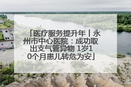 医疗服务提升年丨永州市中心医院：成功取出支气管异物 1岁10个月患儿转危为安