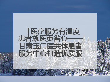 医疗服务有温度 患者就医更省心——甘肃玉门医共体患者服务中心打造优质服务新名片