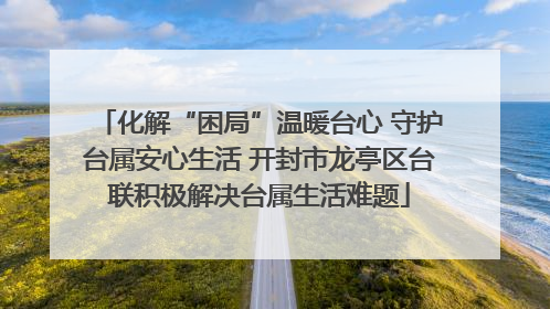 化解“困局”温暖台心 守护台属安心生活 开封市龙亭区台联积极解决台属生活难题