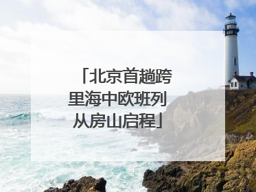 北京首趟跨里海中欧班列从房山启程