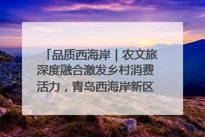 品质西海岸｜农文旅深度融合激发乡村消费活力，青岛西海岸新区的乡村振兴实践