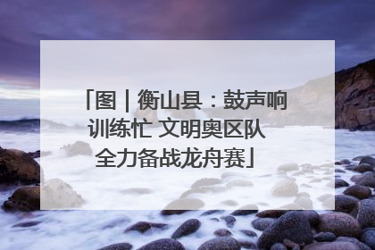 图｜衡山县：鼓声响 训练忙 文明奥区队全力备战龙舟赛