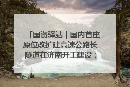 国资驿站｜国内首座原位改扩建高速公路长隧道在济南开工建设；国家能源集团一技术达国际领先水平