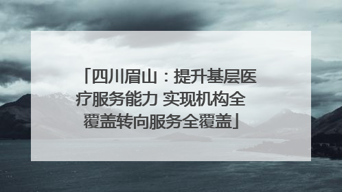 四川眉山：提升基层医疗服务能力 实现机构全覆盖转向服务全覆盖