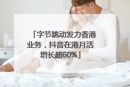 字节跳动发力香港业务，抖音在港月活增长超60%