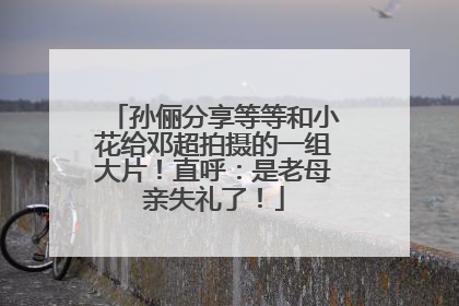 孙俪分享等等和小花给邓超拍摄的一组大片！直呼：是老母亲失礼了！