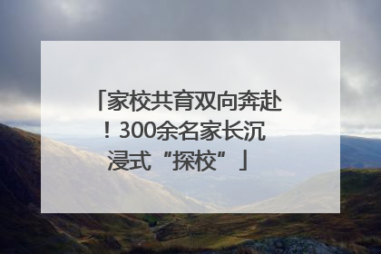 家校共育双向奔赴！300余名家长沉浸式“探校”