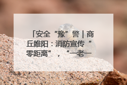 安全“豫”警｜商丘睢阳：消防宣传“零距离”，“一老一小”同守护