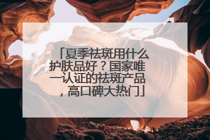 夏季祛斑用什么护肤品好？国家唯一认证的祛斑产品，高口碑大热门