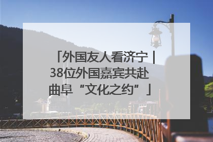 外国友人看济宁｜38位外国嘉宾共赴曲阜“文化之约”