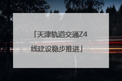 天津轨道交通Z4线建设稳步推进