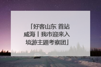 好客山东 首站威海丨我市迎来入境游主题考察团