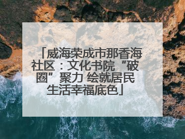 威海荣成市那香海社区：文化书院“破圈”聚力 绘就居民生活幸福底色