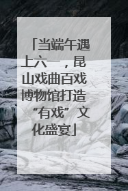 当端午遇上六一，昆山戏曲百戏博物馆打造“有戏”文化盛宴