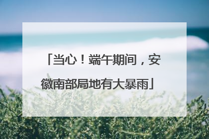 当心！端午期间，安徽南部局地有大暴雨