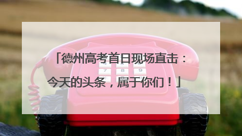德州高考首日现场直击：今天的头条，属于你们！