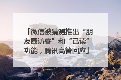 微信被猜测推出“朋友圈访客”和“已读”功能，腾讯高管回应