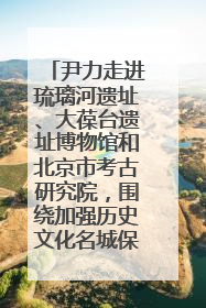 尹力走进琉璃河遗址、大葆台遗址博物馆和北京市考古研究院，围绕加强历史文化名城保护调研