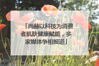 尚赫以科技为消费者肌肤健康赋能，多家媒体争相报道