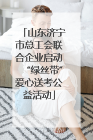 山东济宁市总工会联合企业启动“绿丝带”爱心送考公益活动