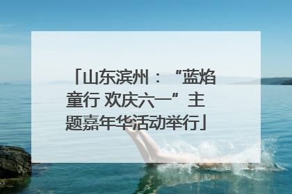 山东滨州：“蓝焰童行 欢庆六一”主题嘉年华活动举行