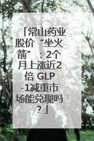 常山药业股价“坐火箭”：2个月上涨近2倍 GLP-1减重市场能兑现吗？