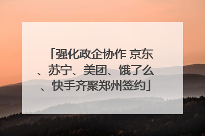 强化政企协作 京东、苏宁、美团、饿了么、快手齐聚郑州签约