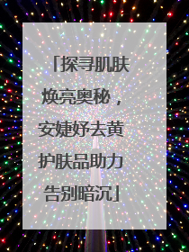 探寻肌肤焕亮奥秘，安婕妤去黄护肤品助力告别暗沉