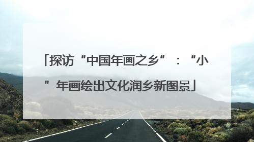 探访“中国年画之乡”：“小”年画绘出文化润乡新图景