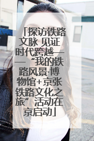 探访铁路文脉 见证时代跨越——“我的铁路风景·博物馆+京张铁路文化之旅”活动在京启动