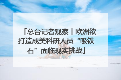总台记者观察丨欧洲欲打造成美科研人员“吸铁石”面临现实挑战